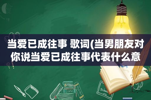 当爱已成往事 歌词(当男朋友对你说当爱已成往事代表什么意思)