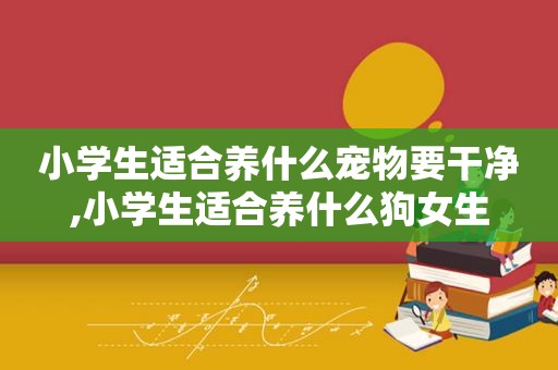 小学生适合养什么宠物要干净,小学生适合养什么狗女生