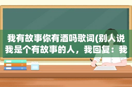 我有故事你有酒吗歌词(别人说我是个有故事的人，我回复：我有故事你有酒吗对方又说：必须有！我该怎么回复，即得体又幽默)