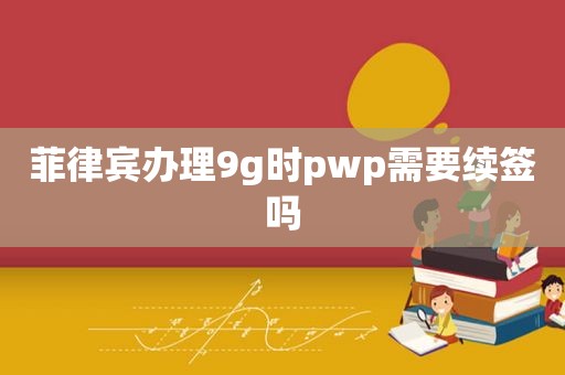 菲律宾办理9g时pwp需要续签吗