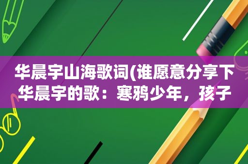 华晨宇山海歌词(谁愿意分享下华晨宇的歌：寒鸦少年，孩子，代号魂斗罗易燃易爆炸，山海我的滑板鞋这六首歌曲谢谢)