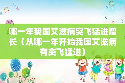 哪一年我国艾滋病突飞猛进增长（从哪一年开始我国艾滋病有突飞猛进）