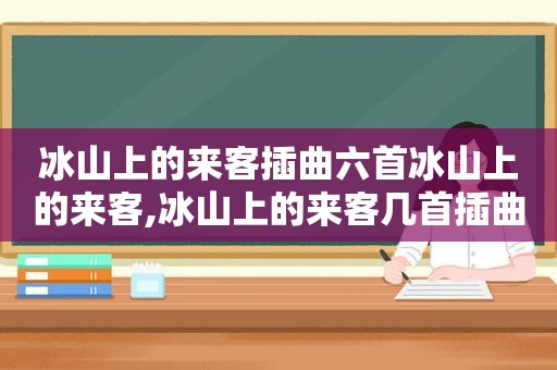 冰山上的来客插曲六首冰山上的来客,冰山上的来客几首插曲