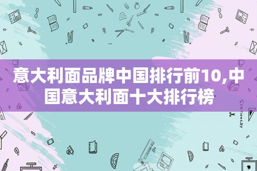 意大利面品牌中国排行前10,中国意大利面十大排行榜