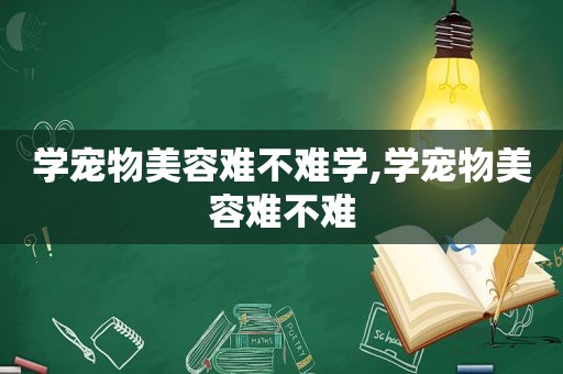 学宠物美容难不难学,学宠物美容难不难