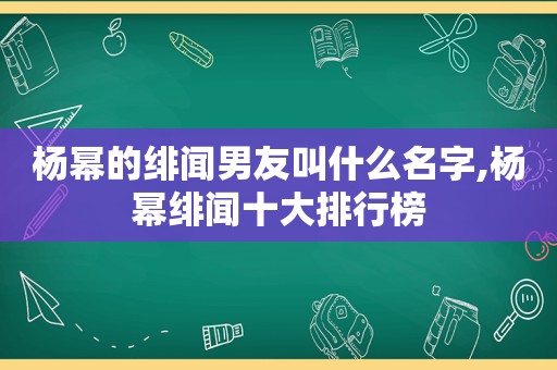 杨幂的绯闻男友叫什么名字,杨幂绯闻十大排行榜