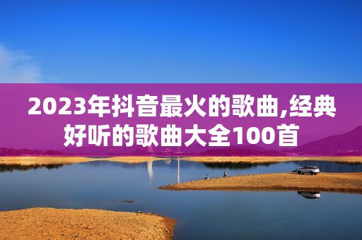 2023年抖音最火的歌曲,经典好听的歌曲大全100首