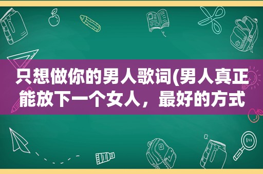 只想做你的男人歌词(男人真正能放下一个女人，最好的方式是什么)