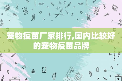 宠物疫苗厂家排行,国内比较好的宠物疫苗品牌