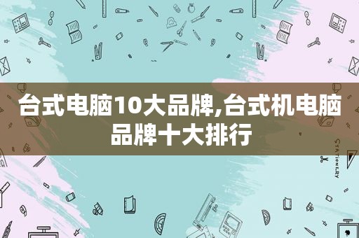 台式电脑10大品牌,台式机电脑品牌十大排行