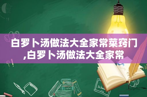 白罗卜汤做法大全家常菜窍门,白罗卜汤做法大全家常