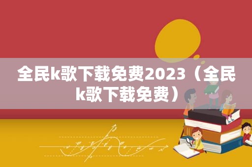 全民k歌下载免费2023（全民k歌下载免费）