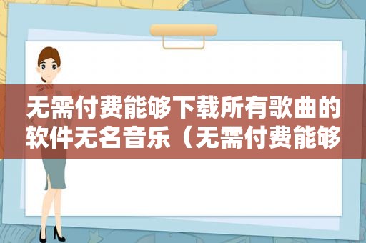 无需付费能够下载所有歌曲的软件无名音乐（无需付费能够下载所有歌曲的软件）