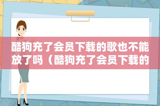 酷狗充了会员下载的歌也不能放了吗（酷狗充了会员下载的歌也不能放了）