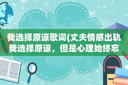 我选择原谅歌词(丈夫情感出轨我选择原谅，但是心理始终忘不了这伤!怎么办)