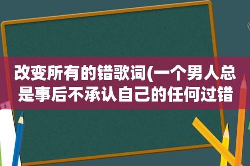 改变所有的错歌词(一个男人总是事后不承认自己的任何过错，然后把所有的错都归到别人头上，该怎么办)