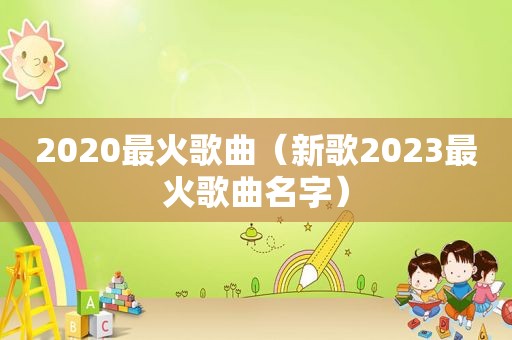 2020最火歌曲（新歌2023最火歌曲名字）