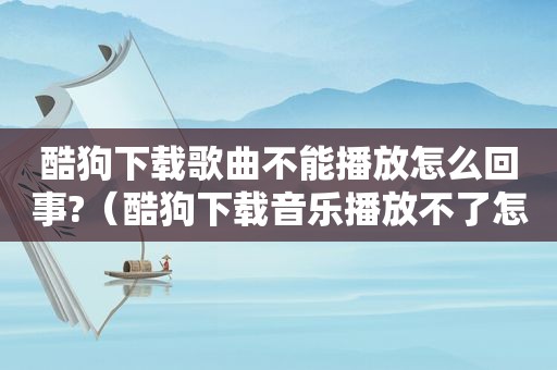 酷狗下载歌曲不能播放怎么回事?（酷狗下载音乐播放不了怎么回事）