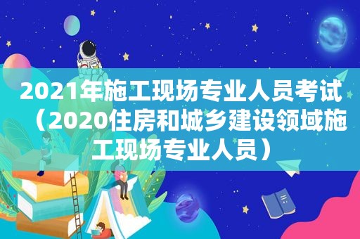 2021年施工现场专业人员考试（2020住房和城乡建设领域施工现场专业人员）