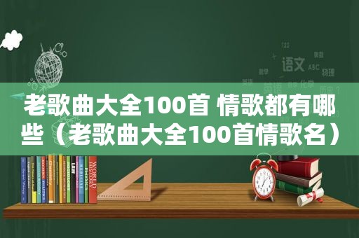 老歌曲大全100首 情歌都有哪些（老歌曲大全100首情歌名）