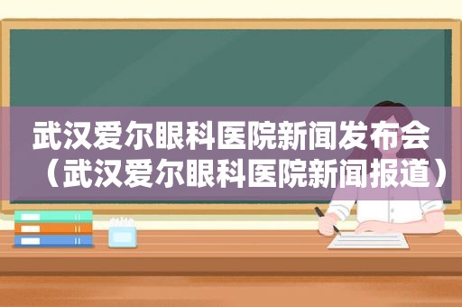 武汉爱尔眼科医院新闻发布会（武汉爱尔眼科医院新闻报道）