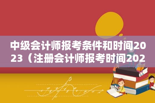 中级会计师报考条件和时间2023（注册会计师报考时间2023）