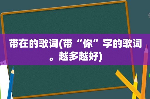 带在的歌词(带“你”字的歌词。越多越好)