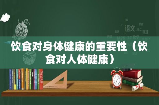 饮食对身体健康的重要性（饮食对人体健康）