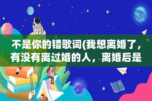 不是你的错歌词(我想离婚了，有没有离过婚的人，离婚后是不是真的解脱了)