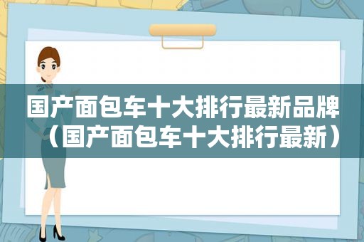 国产面包车十大排行最新品牌（国产面包车十大排行最新）