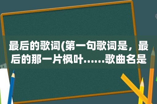 最后的歌词(第一句歌词是，最后的那一片枫叶……歌曲名是)