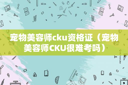 宠物美容师cku资格证（宠物美容师CKU很难考吗）