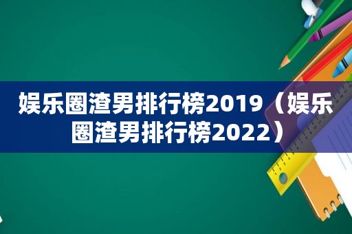 娱乐圈渣男排行榜2019（娱乐圈渣男排行榜2022）