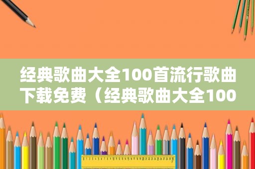 经典歌曲大全100首流行歌曲下载免费（经典歌曲大全100首流行歌曲）