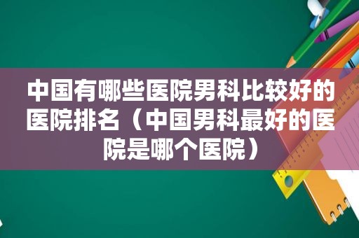 中国有哪些医院男科比较好的医院排名（中国男科最好的医院是哪个医院）