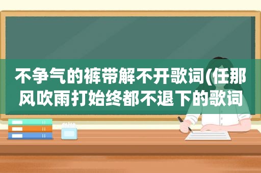 不争气的裤带解不开歌词(任那风吹雨打始终都不退下的歌词是什么歌)