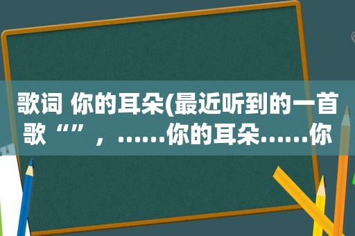 歌词 你的耳朵(最近听到的一首歌“”，……你的耳朵……你的耳朵“”……好像大概是“……你的耳朵”，很甜很甜的女声)