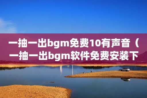 一抽一出bgm免费10有声音（一抽一出bgm软件免费安装下载）