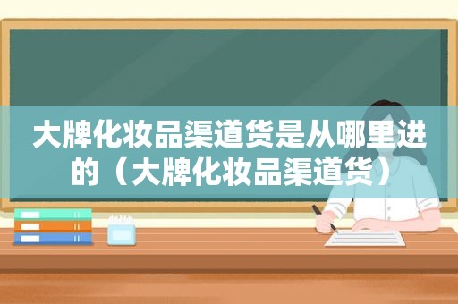 大牌化妆品渠道货是从哪里进的（大牌化妆品渠道货）