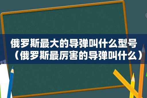 俄罗斯最大的导弹叫什么型号（俄罗斯最厉害的导弹叫什么）