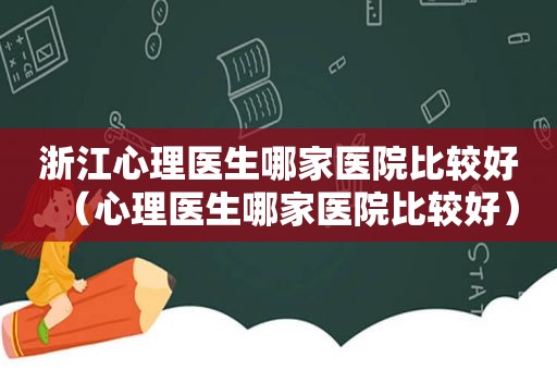 浙江心理医生哪家医院比较好（心理医生哪家医院比较好）