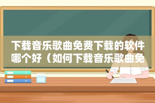 下载音乐歌曲免费下载的软件哪个好（如何下载音乐歌曲免费下载）