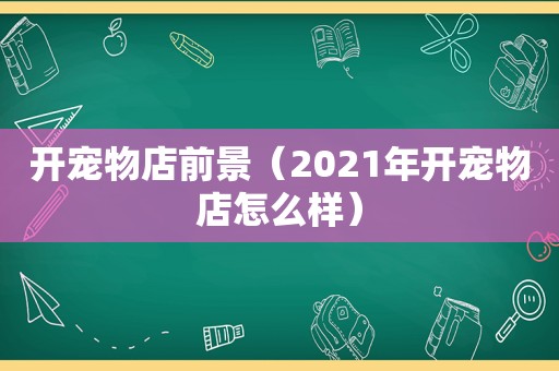 开宠物店前景（2021年开宠物店怎么样）