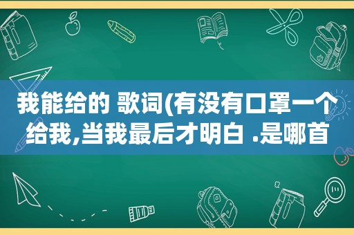 我能给的 歌词(有没有口罩一个给我,当我最后才明白 .是哪首歌里面的歌词)