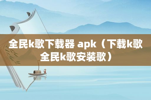 全民k歌下载器 apk（下载k歌全民k歌安装歌）