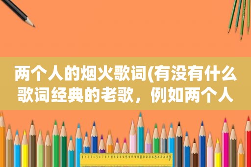 两个人的烟火歌词(有没有什么歌词经典的老歌，例如两个人的烟火-黎明，痴心绝对-李圣杰，这类的歌)