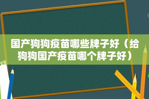 国产狗狗疫苗哪些牌子好（给狗狗国产疫苗哪个牌子好）