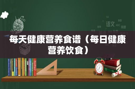 每天健康营养食谱（每日健康营养饮食）