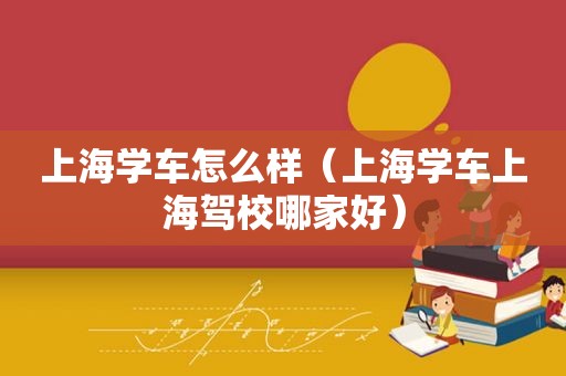 上海学车怎么样（上海学车上海驾校哪家好）