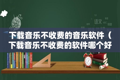 下载音乐不收费的音乐软件（下载音乐不收费的软件哪个好）